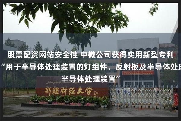 股票配资网站安全性 中微公司获得实用新型专利授权：“用于半导体处理装置的灯组件、反射板及半导体处理装置”