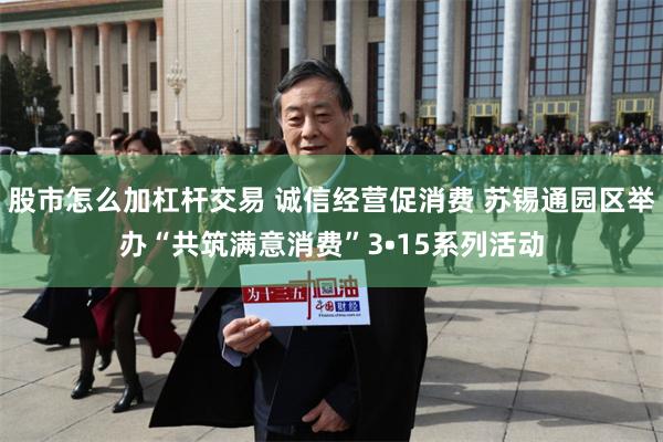 股市怎么加杠杆交易 诚信经营促消费 苏锡通园区举办“共筑满意消费”3•15系列活动