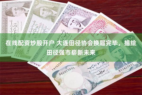 在线配资炒股开户 大连田径协会换届完毕，描绘田径强市崭新未来