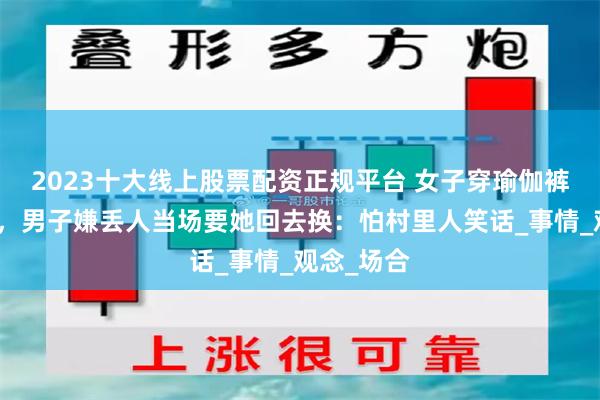 2023十大线上股票配资正规平台 女子穿瑜伽裤参加家宴，男子嫌丢人当场要她回去换：怕村里人笑话_事情_观念_场合