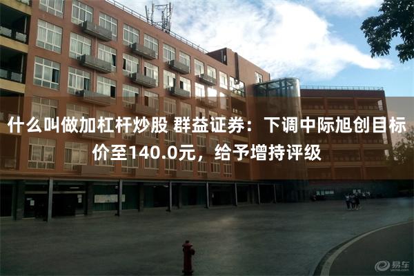 什么叫做加杠杆炒股 群益证券：下调中际旭创目标价至140.0元，给予增持评级