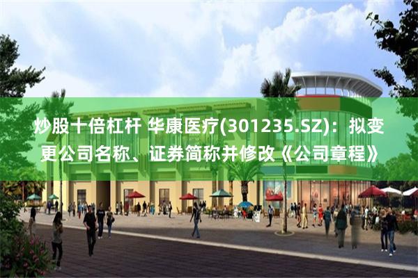 炒股十倍杠杆 华康医疗(301235.SZ)：拟变更公司名称、证券简称并修改《公司章程》