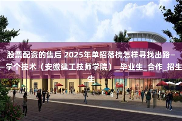 股票配资的售后 2025年单招落榜怎样寻找出路——学个技术（安徽建工技师学院）_毕业生_合作_招生