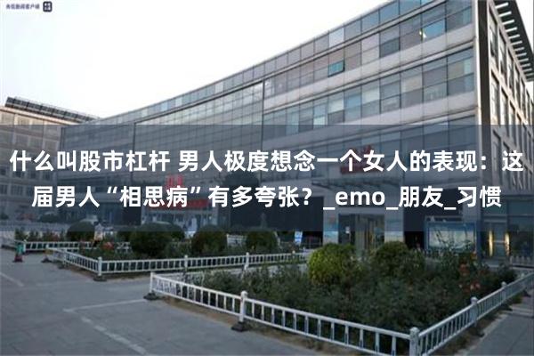 什么叫股市杠杆 男人极度想念一个女人的表现：这届男人“相思病”有多夸张？_emo_朋友_习惯