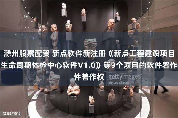滁州股票配资 新点软件新注册《新点工程建设项目全生命周期体检中心软件V1.0》等9个项目的软件著作权