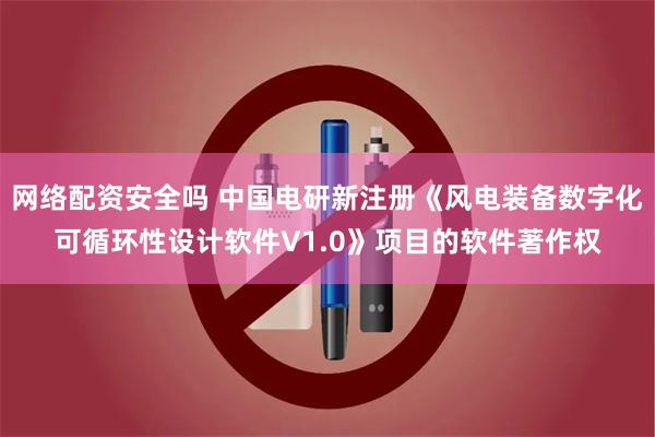 网络配资安全吗 中国电研新注册《风电装备数字化可循环性设计软件V1.0》项目的软件著作权