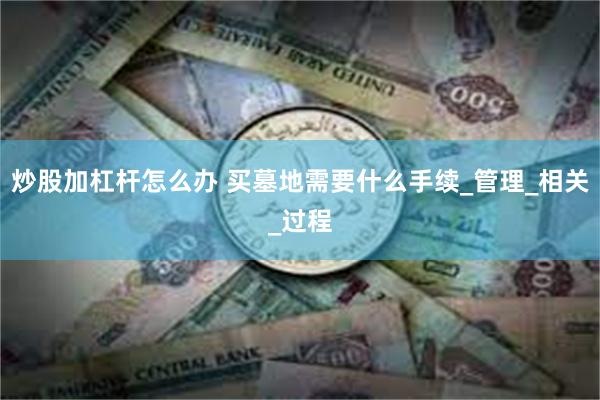 炒股加杠杆怎么办 买墓地需要什么手续_管理_相关_过程
