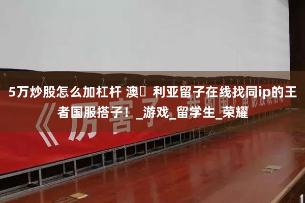 5万炒股怎么加杠杆 澳⼤利亚留子在线找同ip的王者国服搭子！_游戏_留学生_荣耀