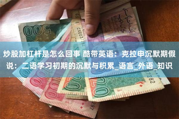 炒股加杠杆是怎么回事 酷带英语：克拉申沉默期假说：二语学习初期的沉默与积累_语言_外语_知识