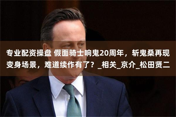 专业配资操盘 假面骑士响鬼20周年，斩鬼桑再现变身场景，难道续作有了？_相关_京介_松田贤二