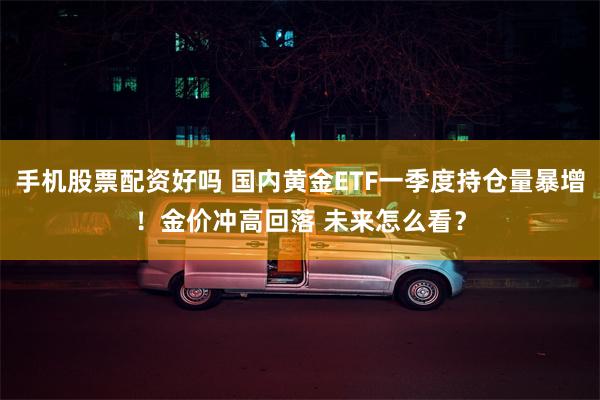 手机股票配资好吗 国内黄金ETF一季度持仓量暴增！金价冲高回落 未来怎么看？