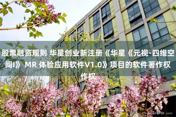 股票融资规则 华星创业新注册《华星《元视-四维空间I》 MR 体验应用软件V1.0》项目的软件著作权