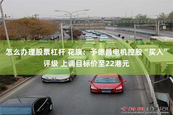 怎么办理股票杠杆 花旗：予德昌电机控股“买入”评级 上调目标价至22港元