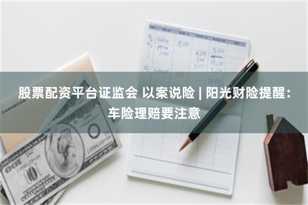 股票配资平台证监会 以案说险 | 阳光财险提醒：车险理赔要注意