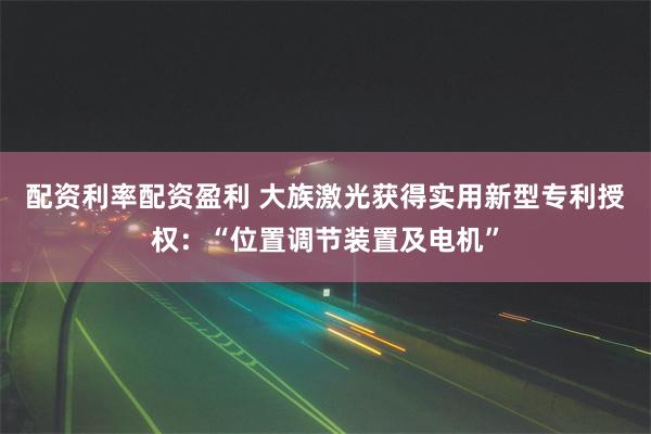 配资利率配资盈利 大族激光获得实用新型专利授权：“位置调节装置及电机”