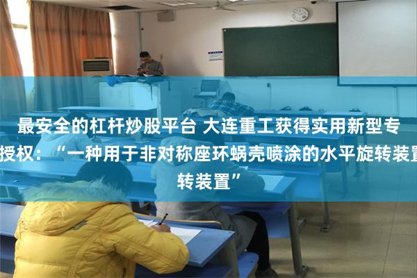 最安全的杠杆炒股平台 大连重工获得实用新型专利授权：“一种用于非对称座环蜗壳喷涂的水平旋转装置”