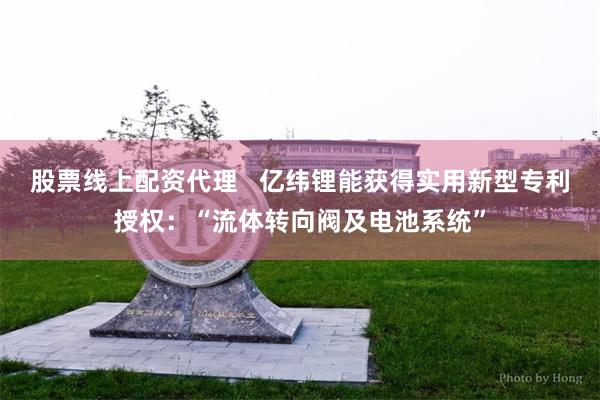 股票线上配资代理   亿纬锂能获得实用新型专利授权：“流体转向阀及电池系统”