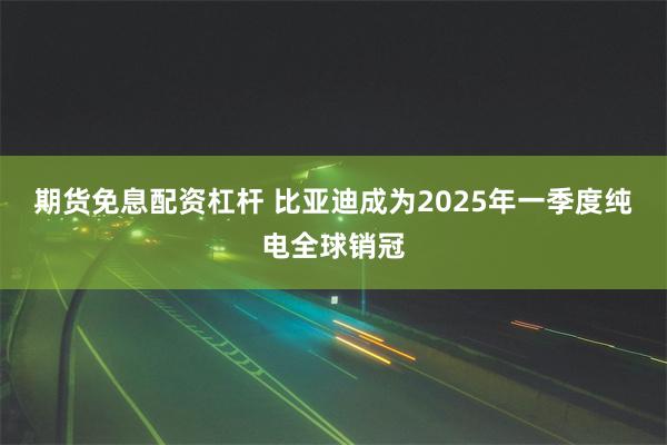 期货免息配资杠杆 比亚迪成为2025年一季度纯电全球销冠