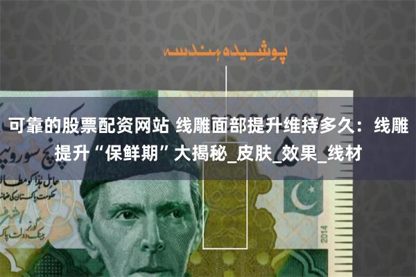 可靠的股票配资网站 线雕面部提升维持多久：线雕提升“保鲜期”大揭秘_皮肤_效果_线材