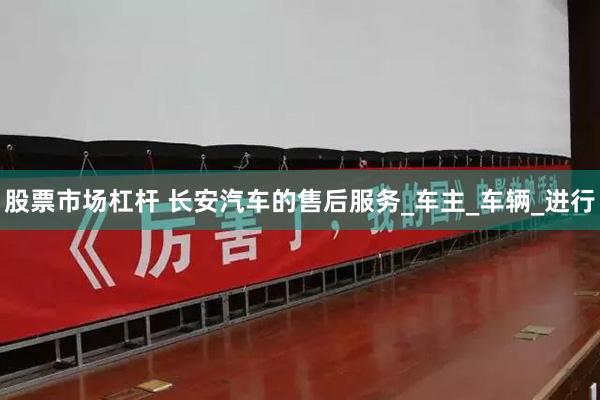 股票市场杠杆 长安汽车的售后服务_车主_车辆_进行