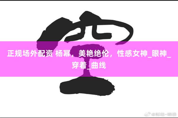 正规场外配资 杨幂，美艳绝伦，性感女神_眼神_穿着_曲线