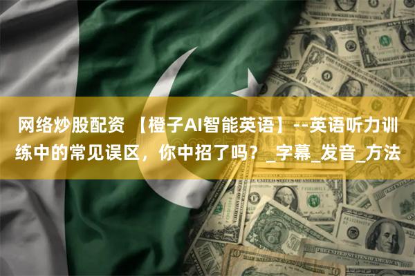 网络炒股配资 【橙子AI智能英语】--英语听力训练中的常见误区，你中招了吗？_字幕_发音_方法