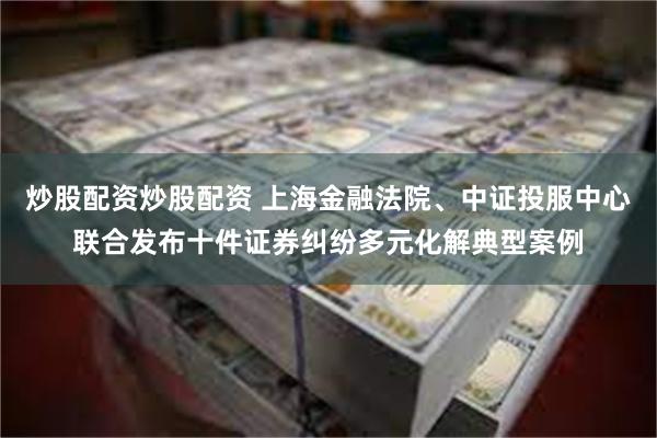 炒股配资炒股配资 上海金融法院、中证投服中心联合发布十件证券纠纷多元化解典型案例