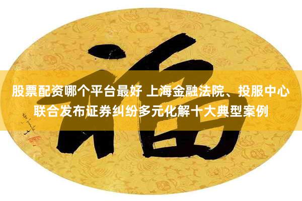 股票配资哪个平台最好 上海金融法院、投服中心联合发布证券纠纷多元化解十大典型案例