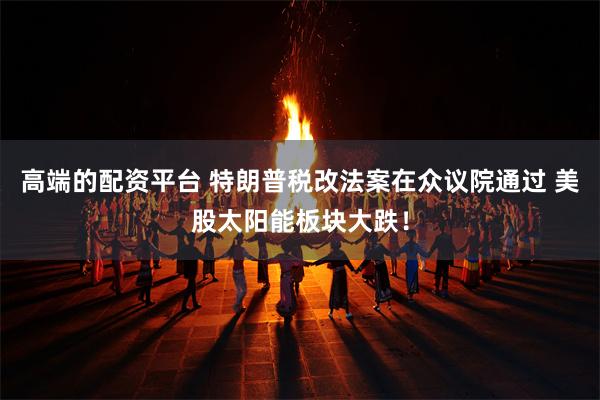 高端的配资平台 特朗普税改法案在众议院通过 美股太阳能板块大跌！