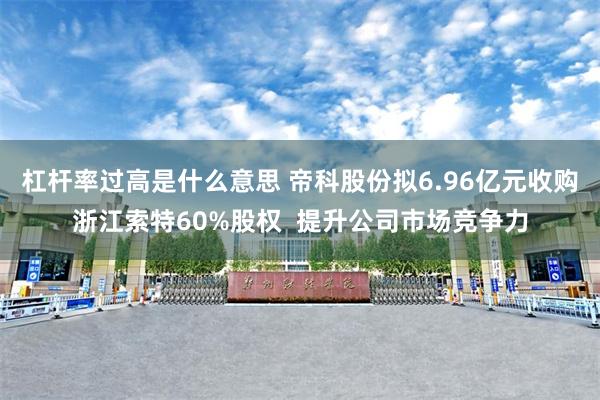 杠杆率过高是什么意思 帝科股份拟6.96亿元收购浙江索特60%股权  提升公司市场竞争力