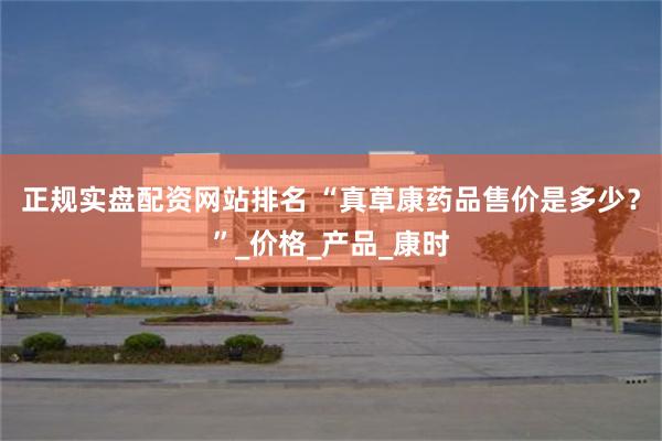 正规实盘配资网站排名 “真草康药品售价是多少？”_价格_产品_康时