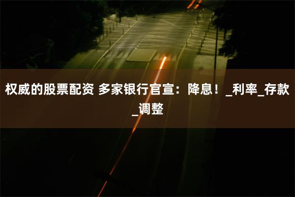 权威的股票配资 多家银行官宣：降息！_利率_存款_调整