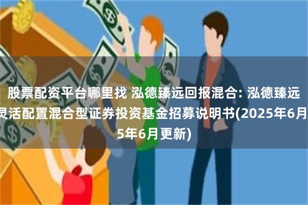 股票配资平台哪里找 泓德臻远回报混合: 泓德臻远回报灵活配置混合型证券投资基金招募说明书(2025年6月更新)