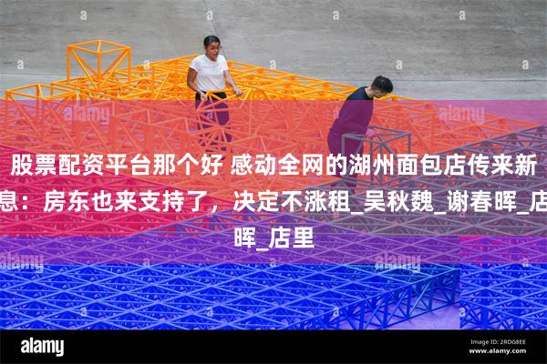 股票配资平台那个好 感动全网的湖州面包店传来新消息：房东也来支持了，决定不涨租_吴秋魏_谢春晖_店里