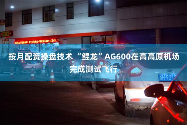 按月配资操盘技术 “鲲龙”AG600在高高原机场完成测试飞行