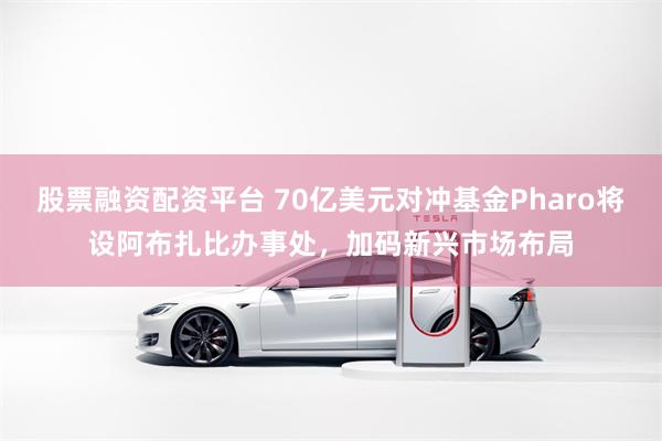 股票融资配资平台 70亿美元对冲基金Pharo将设阿布扎比办事处，加码新兴市场布局