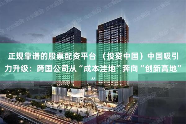 正规靠谱的股票配资平台 （投资中国）中国吸引力升级：跨国公司从“成本洼地”奔向“创新高地”