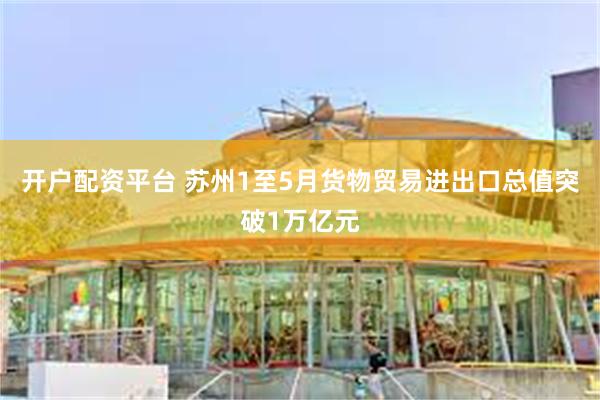 开户配资平台 苏州1至5月货物贸易进出口总值突破1万亿元