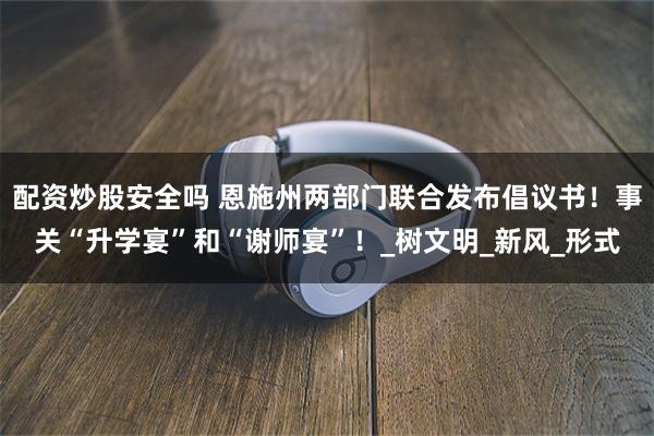 配资炒股安全吗 恩施州两部门联合发布倡议书！事关“升学宴”和“谢师宴”！_树文明_新风_形式