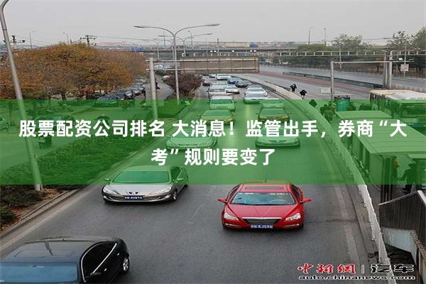 股票配资公司排名 大消息！监管出手，券商“大考”规则要变了