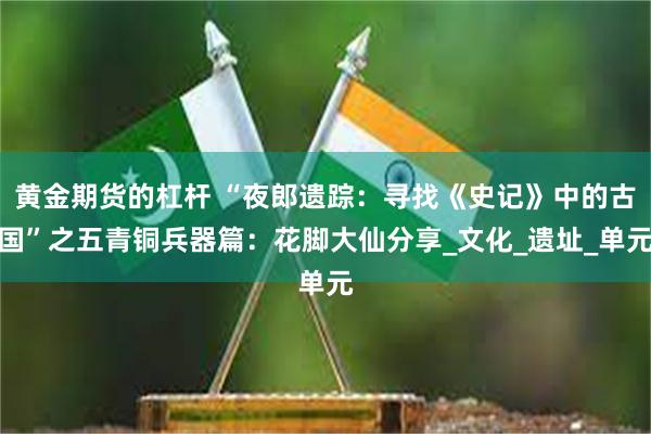 黄金期货的杠杆 “夜郎遗踪：寻找《史记》中的古国”之五青铜兵器篇：花脚大仙分享_文化_遗址_单元