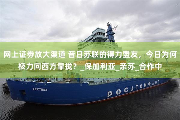 网上证劵放大渠道 昔日苏联的得力盟友，今日为何极力向西方靠拢？_保加利亚_亲苏_合作中