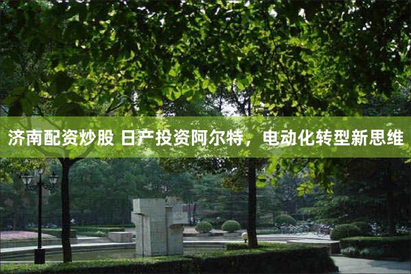 济南配资炒股 日产投资阿尔特，电动化转型新思维