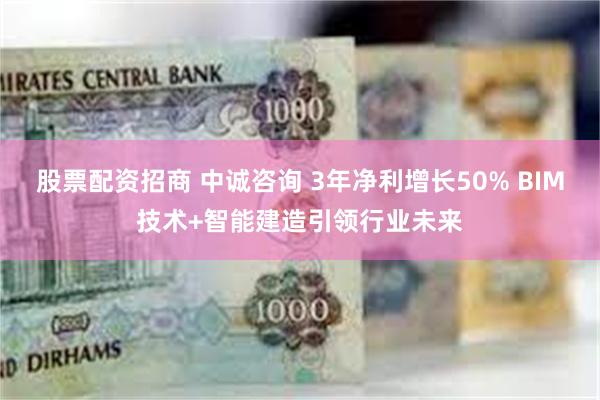 股票配资招商 中诚咨询 3年净利增长50% BIM技术+智能建造引领行业未来
