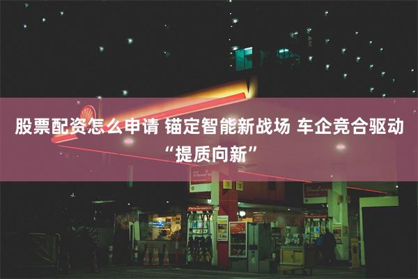 股票配资怎么申请 锚定智能新战场 车企竞合驱动“提质向新”