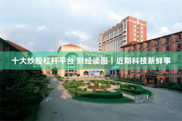十大炒股杠杆平台 财经读图｜近期科技新鲜事
