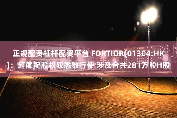 正规配资杠杆配资平台 FORTIOR(01304.HK)：超额配股权获悉数行使 涉及合共281万股H股