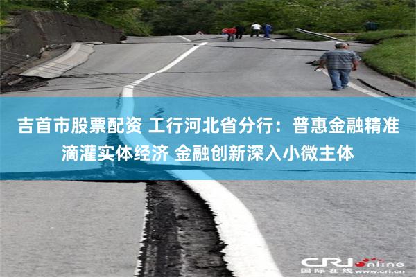 吉首市股票配资 工行河北省分行：普惠金融精准滴灌实体经济 金融创新深入小微主体