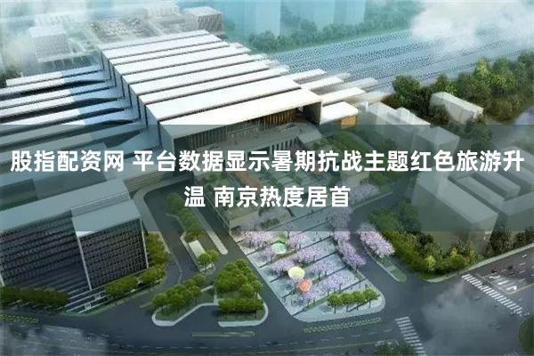 股指配资网 平台数据显示暑期抗战主题红色旅游升温 南京热度居首
