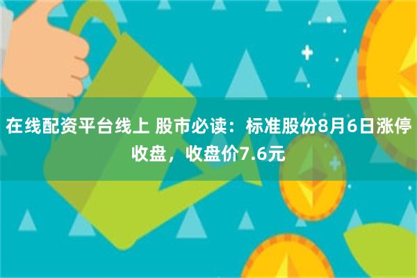 在线配资平台线上 股市必读：标准股份8月6日涨停收盘，收盘价7.6元